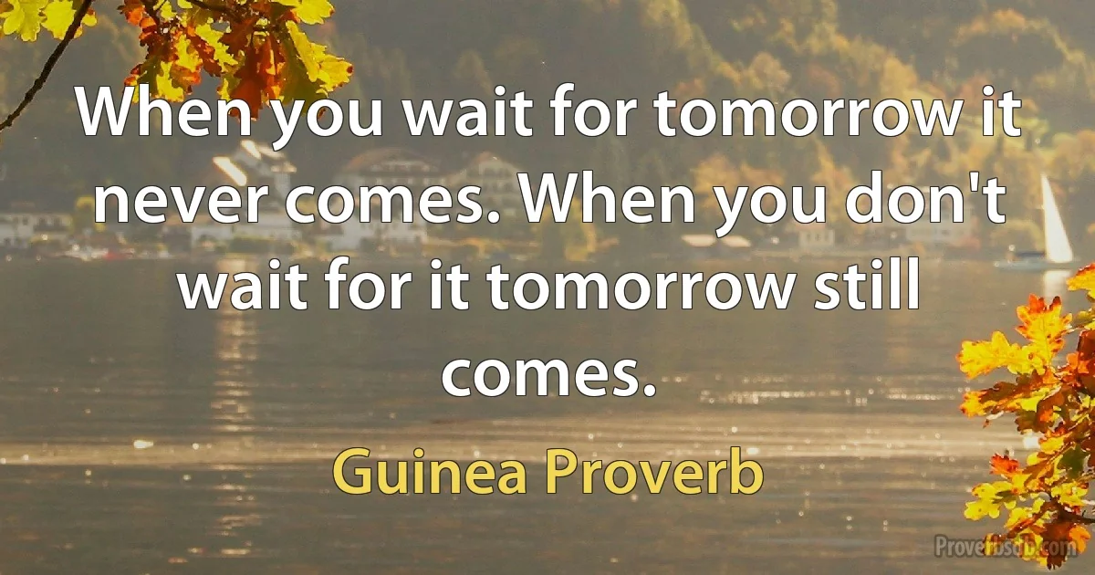 When you wait for tomorrow it never comes. When you don't wait for it tomorrow still comes. (Guinea Proverb)