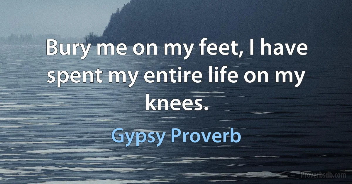 Bury me on my feet, I have spent my entire life on my knees. (Gypsy Proverb)