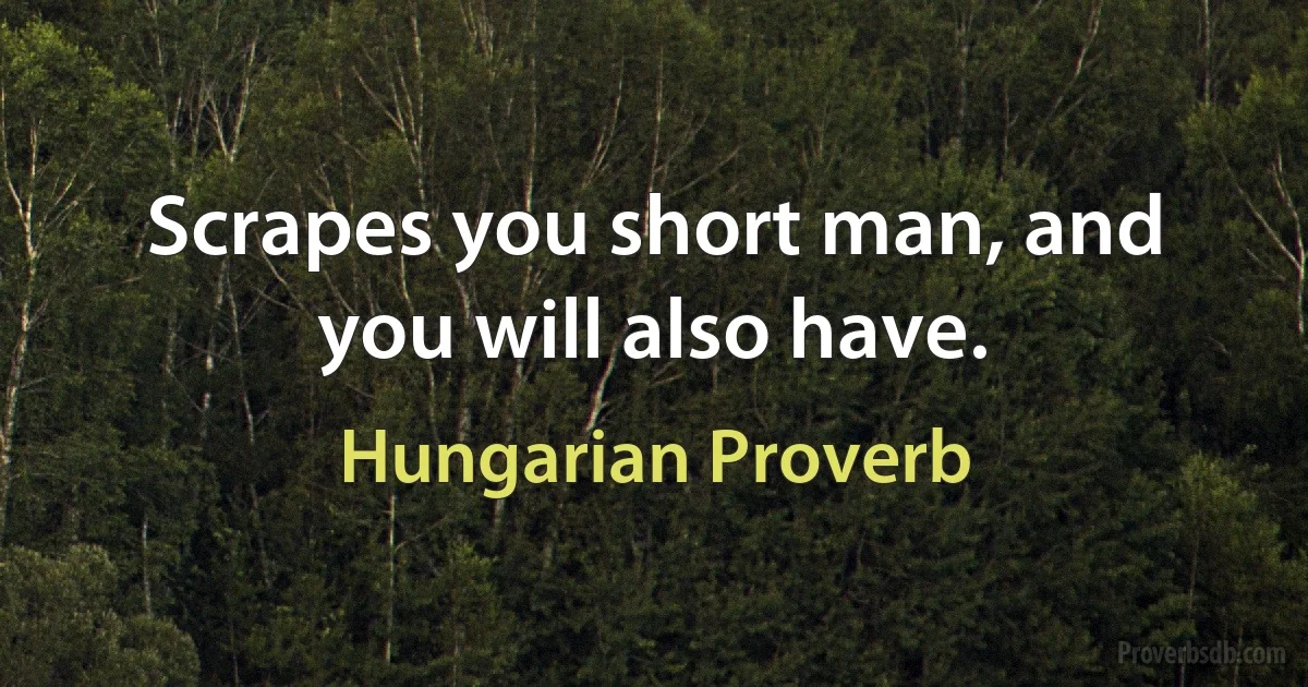 Scrapes you short man, and you will also have. (Hungarian Proverb)