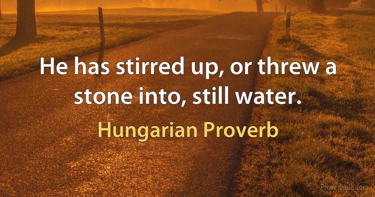 He has stirred up, or threw a stone into, still water. (Hungarian Proverb)