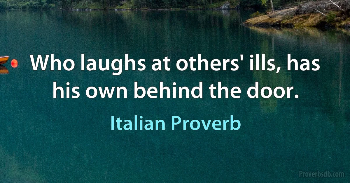 Who laughs at others' ills, has his own behind the door. (Italian Proverb)