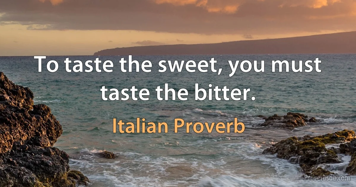 To taste the sweet, you must taste the bitter. (Italian Proverb)