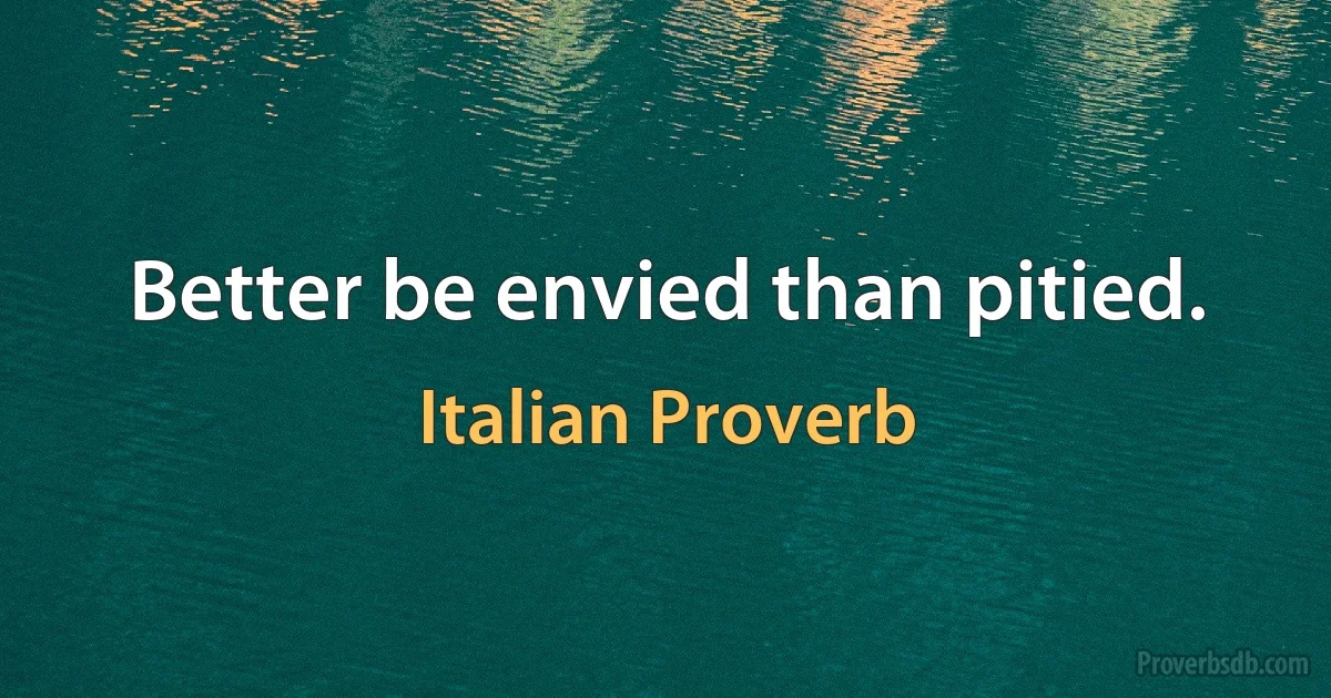 Better be envied than pitied. (Italian Proverb)