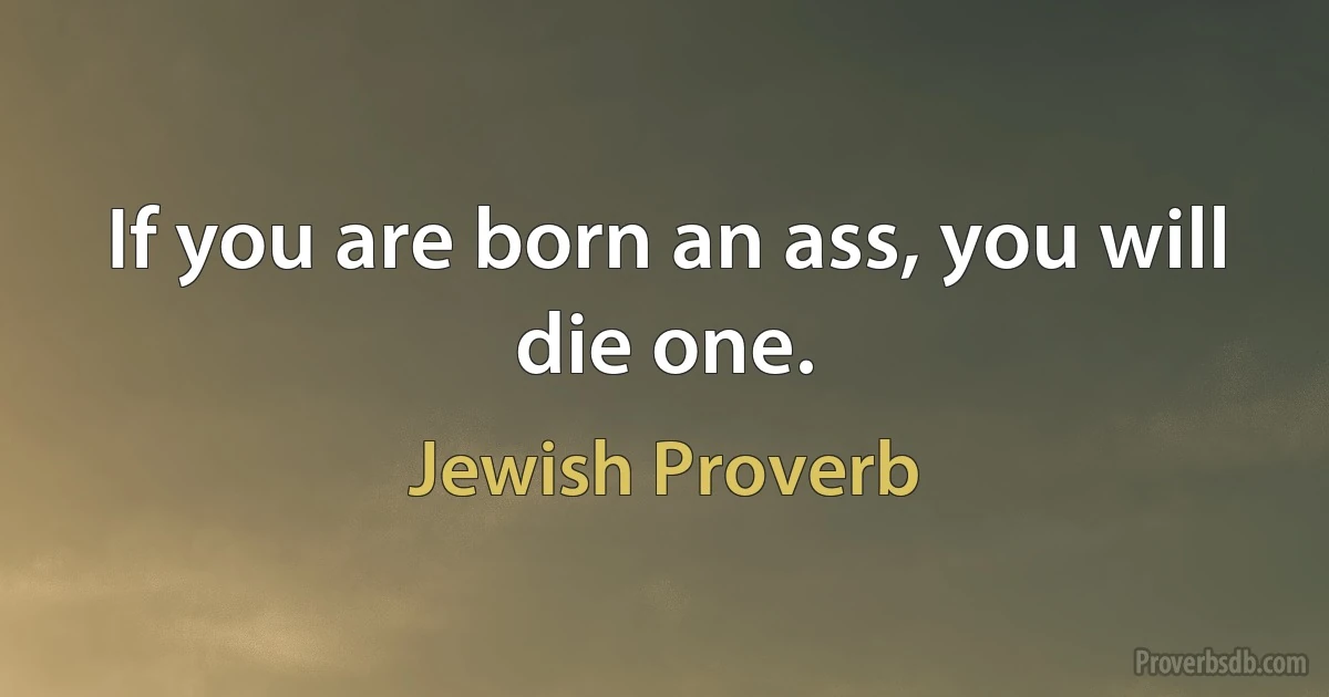 If you are born an ass, you will die one. (Jewish Proverb)