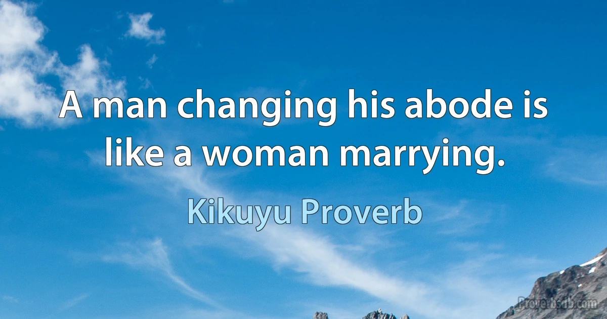 A man changing his abode is like a woman marrying. (Kikuyu Proverb)