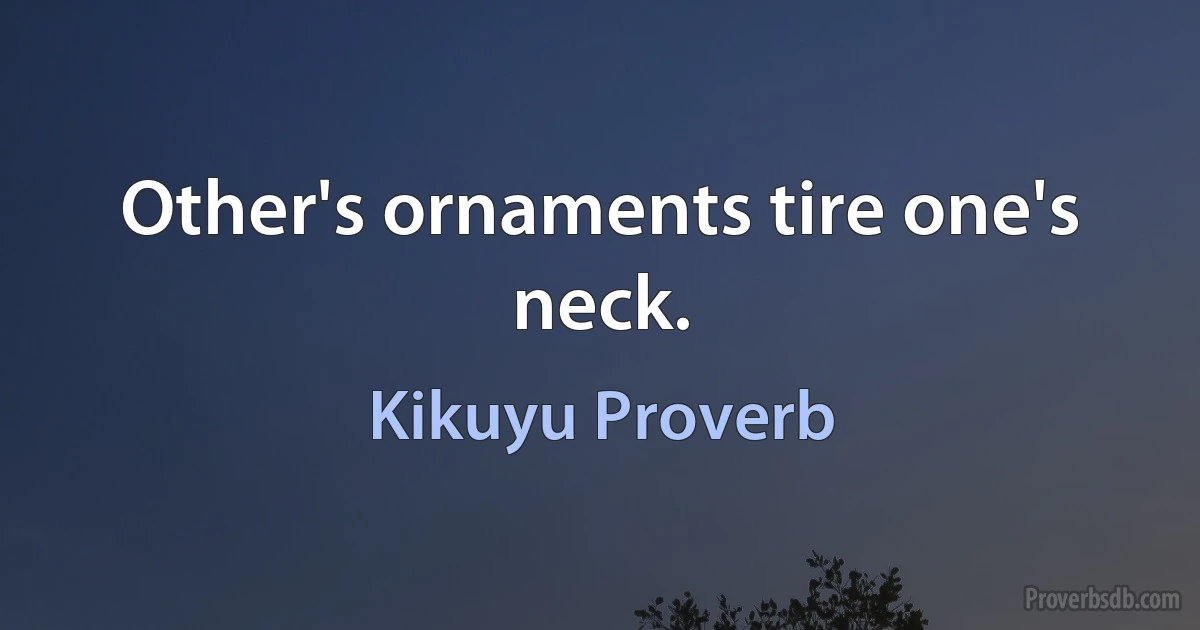 Other's ornaments tire one's neck. (Kikuyu Proverb)