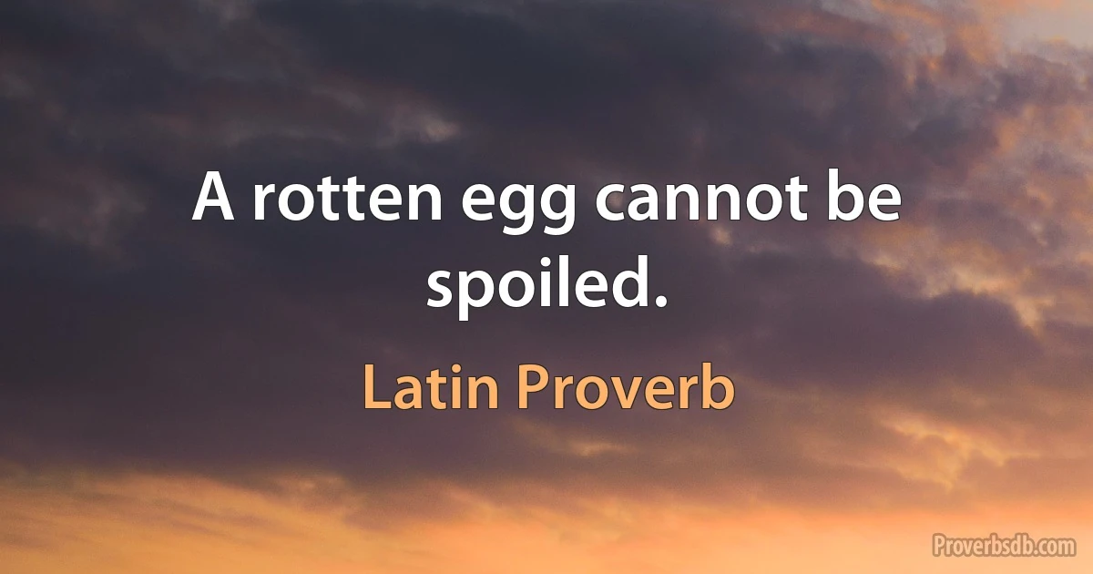 A rotten egg cannot be spoiled. (Latin Proverb)