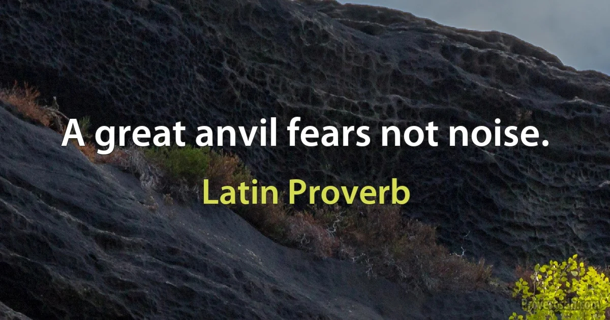 A great anvil fears not noise. (Latin Proverb)