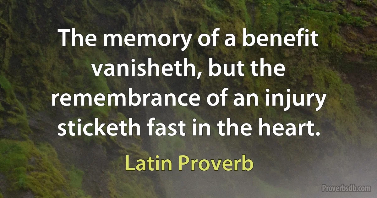 The memory of a benefit vanisheth, but the remembrance of an injury sticketh fast in the heart. (Latin Proverb)