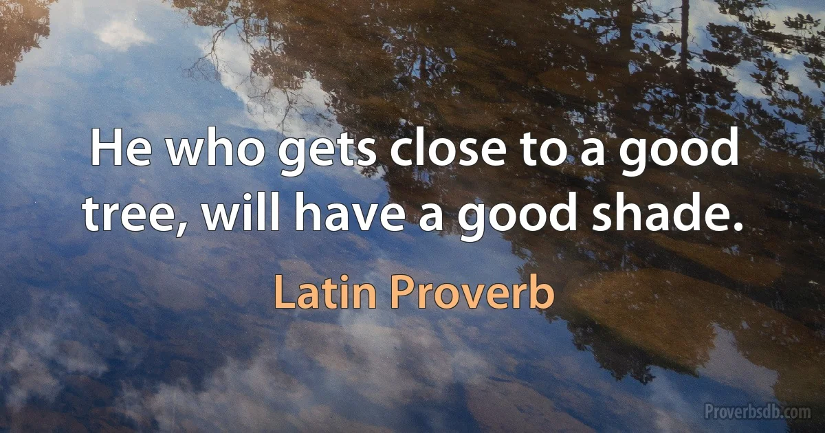 He who gets close to a good tree, will have a good shade. (Latin Proverb)