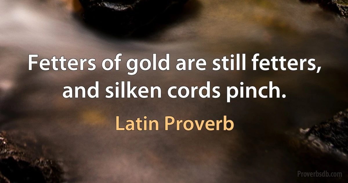 Fetters of gold are still fetters, and silken cords pinch. (Latin Proverb)