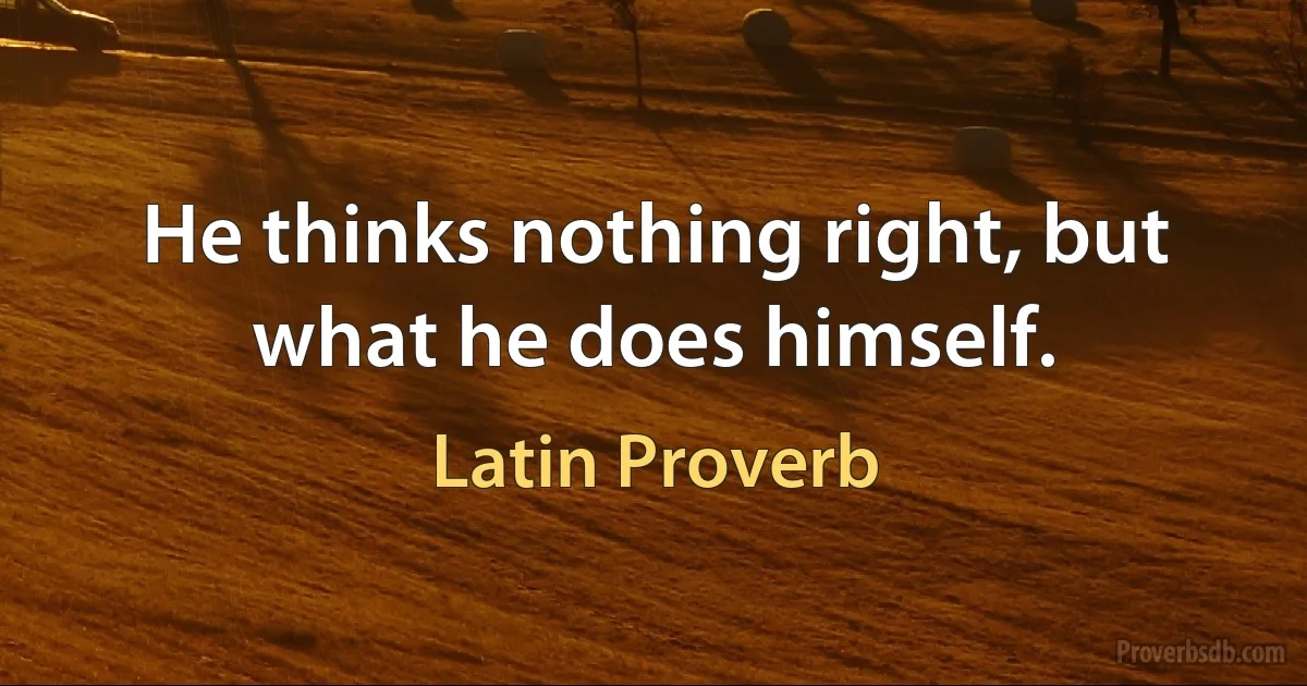 He thinks nothing right, but what he does himself. (Latin Proverb)