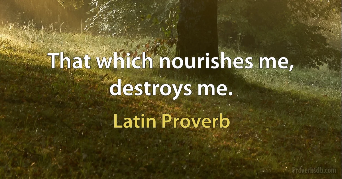 That which nourishes me, destroys me. (Latin Proverb)