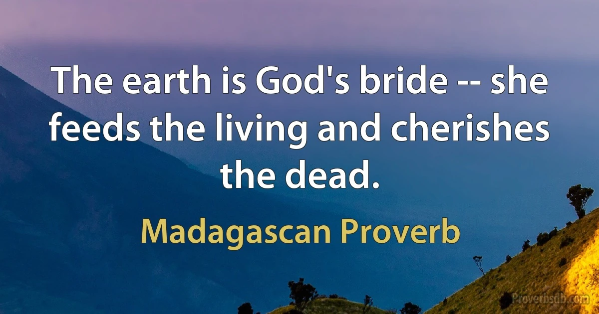 The earth is God's bride -- she feeds the living and cherishes the dead. (Madagascan Proverb)