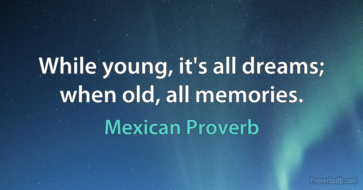 While young, it's all dreams; when old, all memories. (Mexican Proverb)