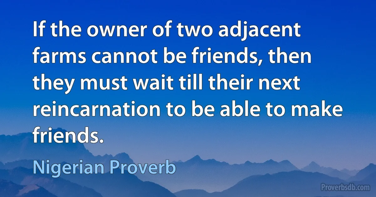 If the owner of two adjacent farms cannot be friends, then they must wait till their next reincarnation to be able to make friends. (Nigerian Proverb)