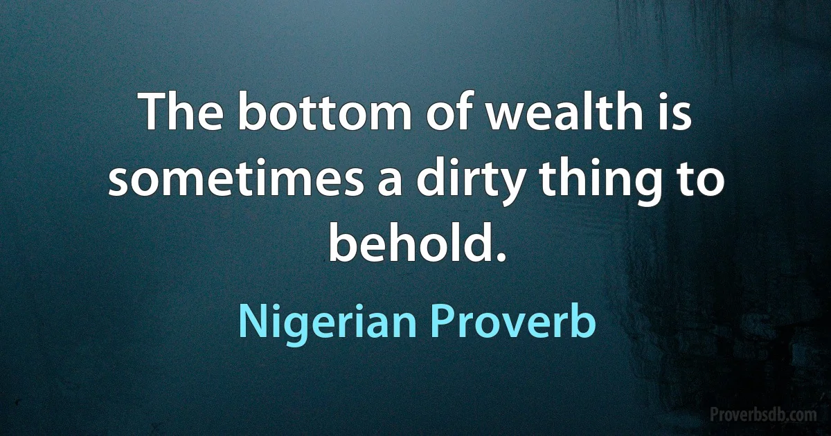 The bottom of wealth is sometimes a dirty thing to behold. (Nigerian Proverb)