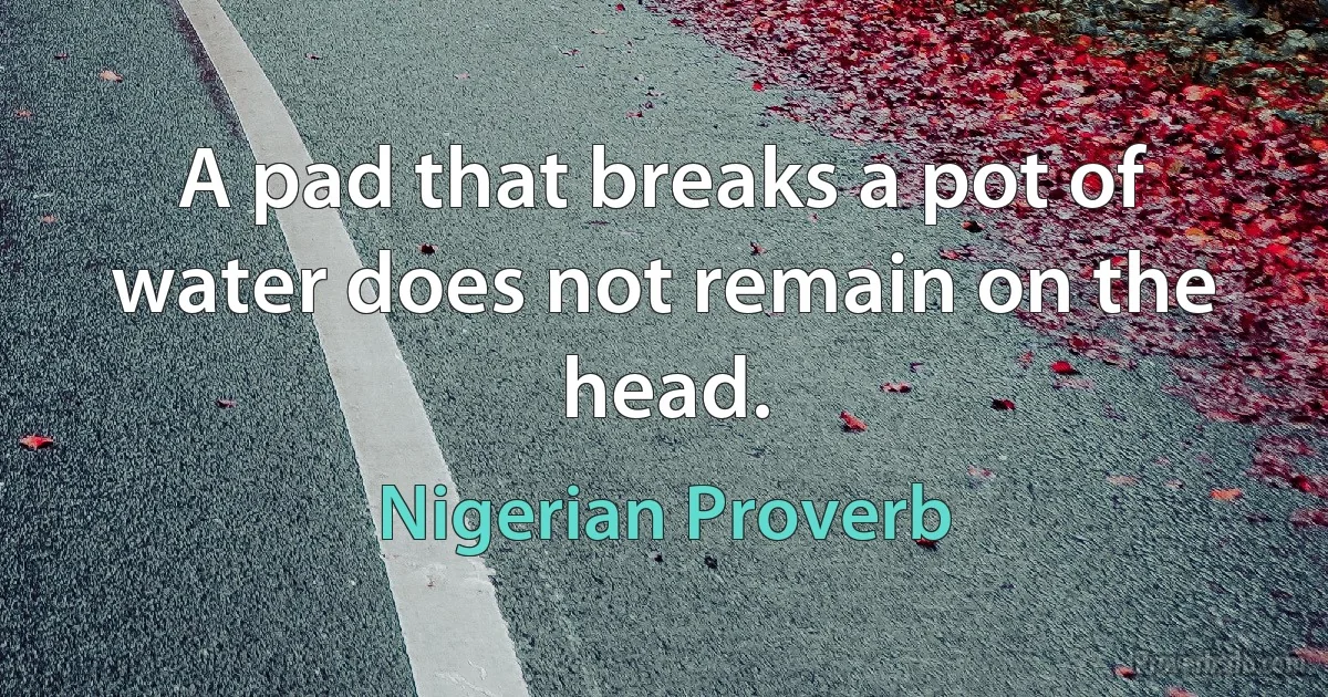 A pad that breaks a pot of water does not remain on the head. (Nigerian Proverb)