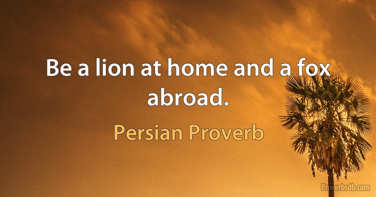 Be a lion at home and a fox abroad. (Persian Proverb)