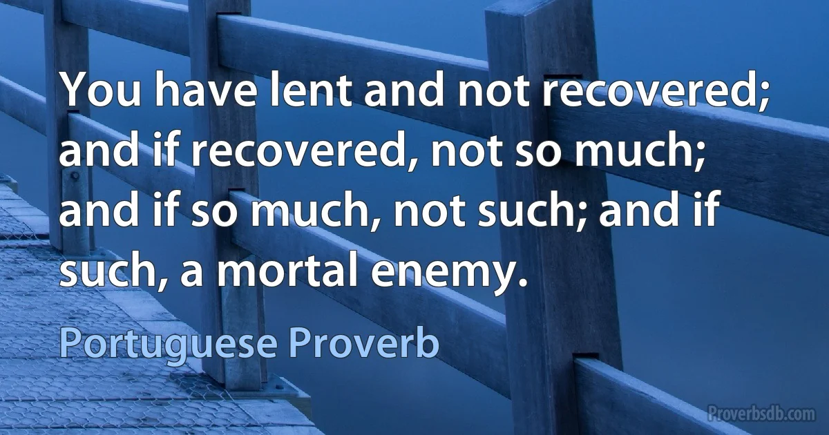 You have lent and not recovered; and if recovered, not so much; and if so much, not such; and if such, a mortal enemy. (Portuguese Proverb)