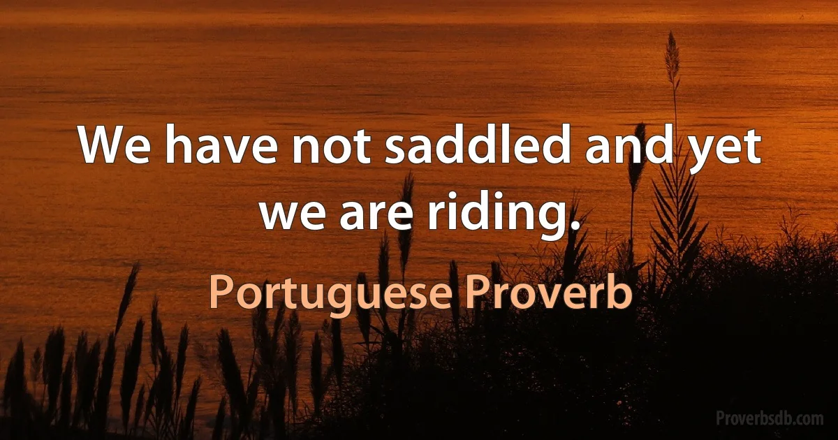 We have not saddled and yet we are riding. (Portuguese Proverb)