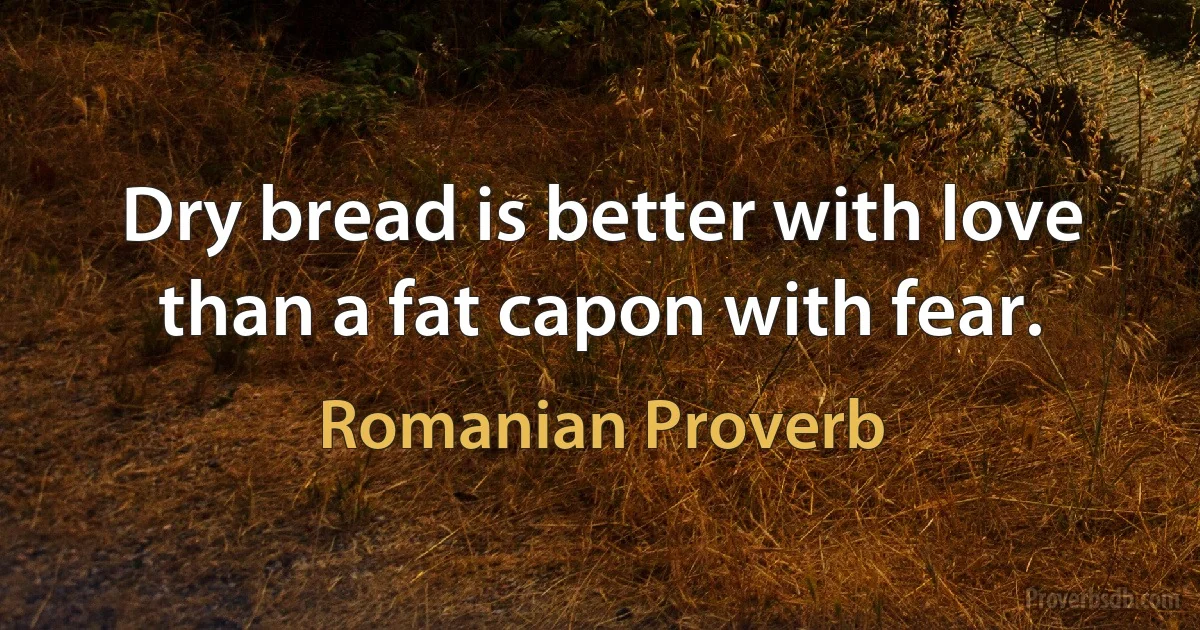 Dry bread is better with love than a fat capon with fear. (Romanian Proverb)