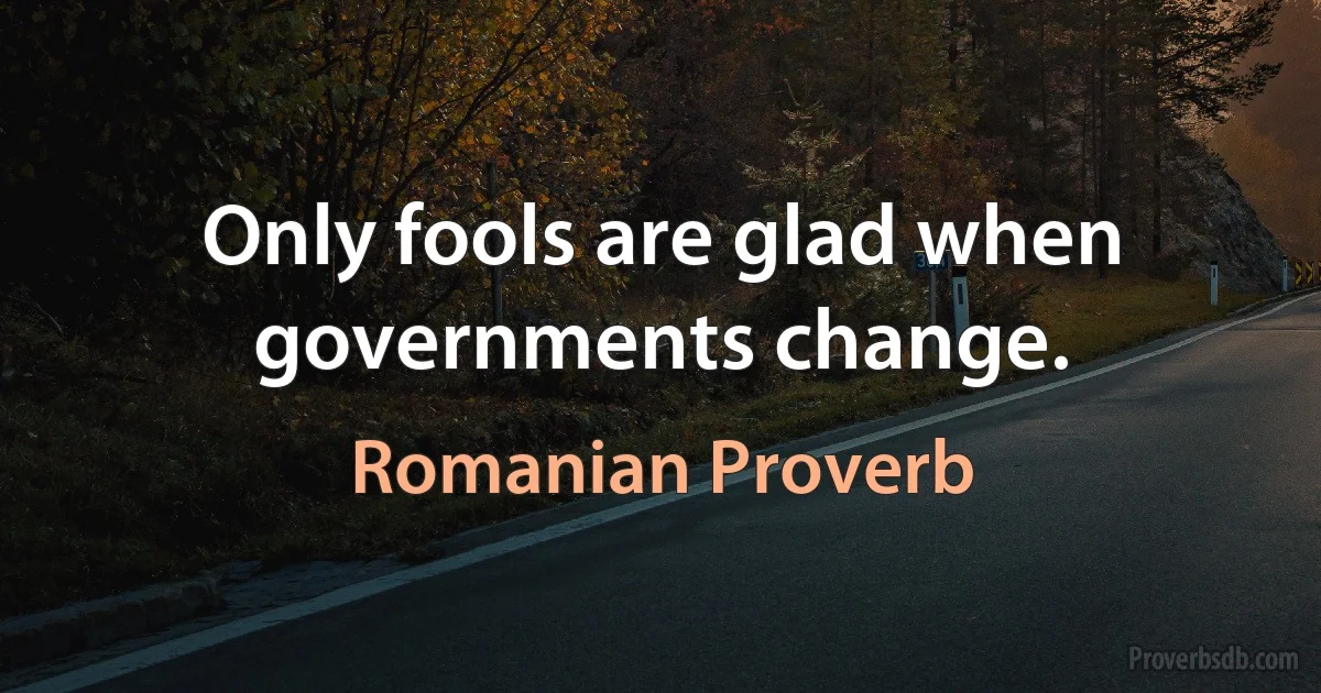 Only fools are glad when governments change. (Romanian Proverb)