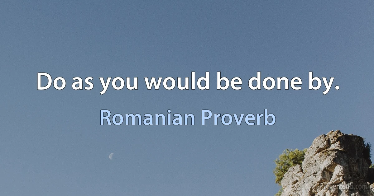 Do as you would be done by. (Romanian Proverb)