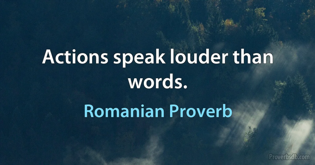 Actions speak louder than words. (Romanian Proverb)