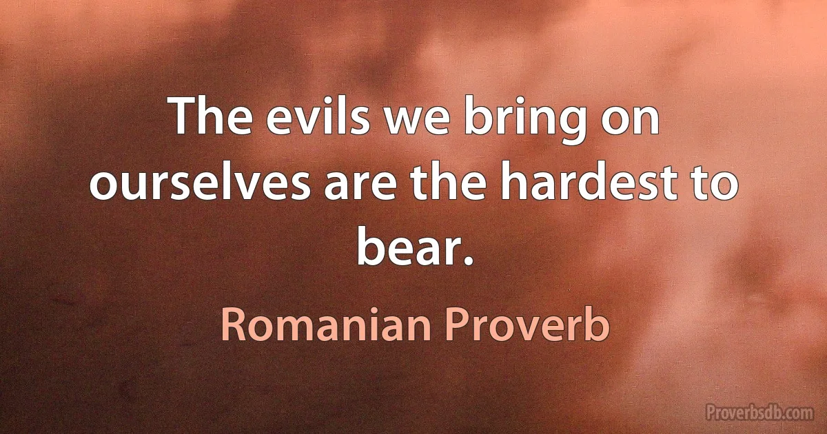 The evils we bring on ourselves are the hardest to bear. (Romanian Proverb)