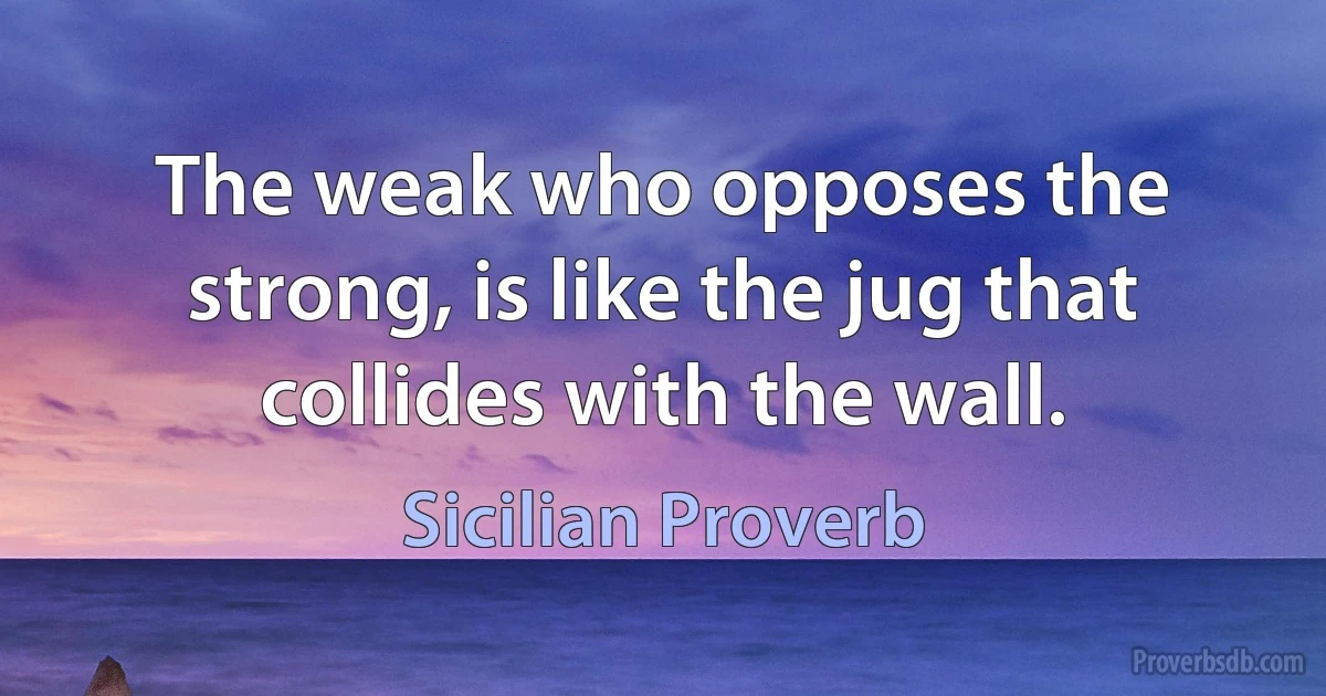 The weak who opposes the strong, is like the jug that collides with the wall. (Sicilian Proverb)