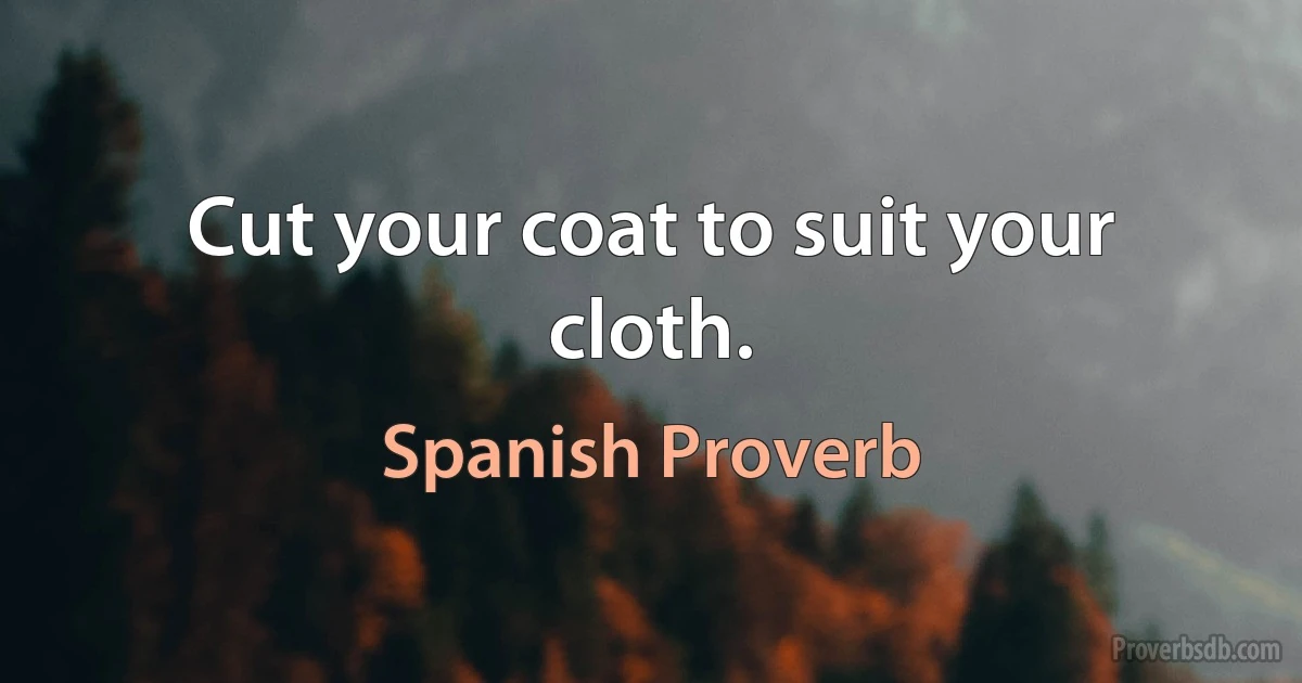 Cut your coat to suit your cloth. (Spanish Proverb)