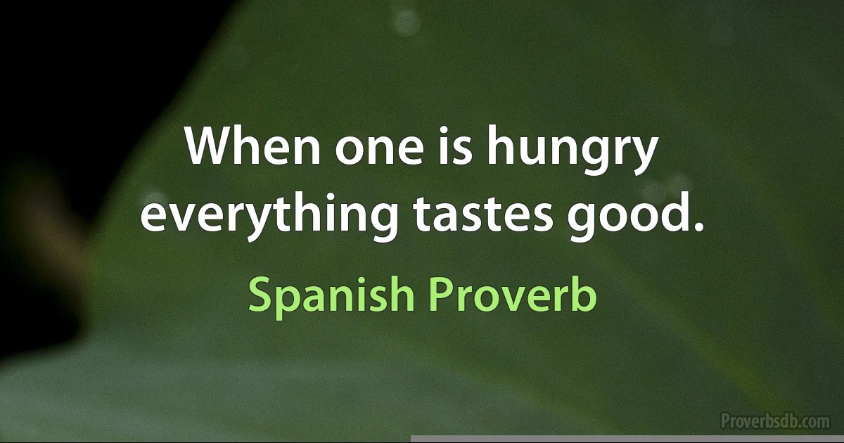 When one is hungry everything tastes good. (Spanish Proverb)