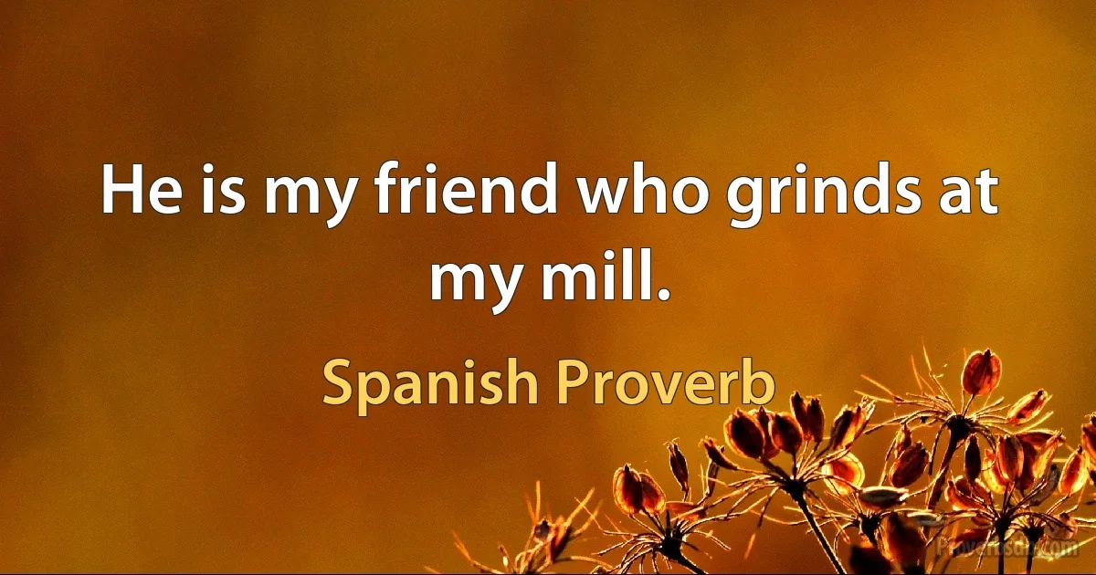 He is my friend who grinds at my mill. (Spanish Proverb)