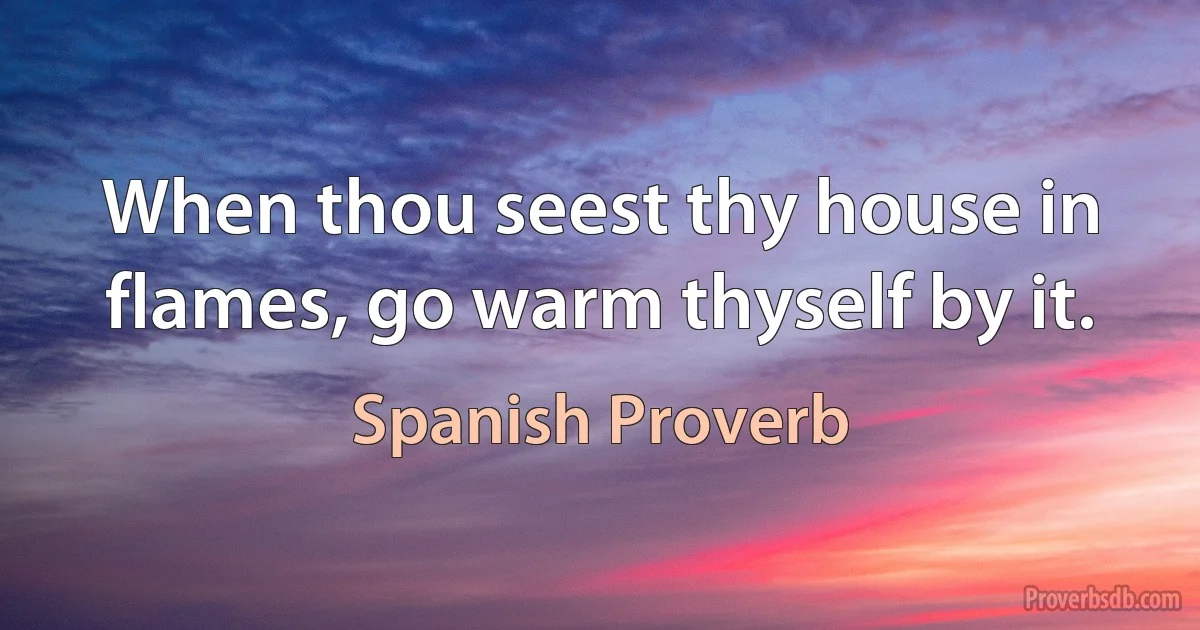 When thou seest thy house in flames, go warm thyself by it. (Spanish Proverb)