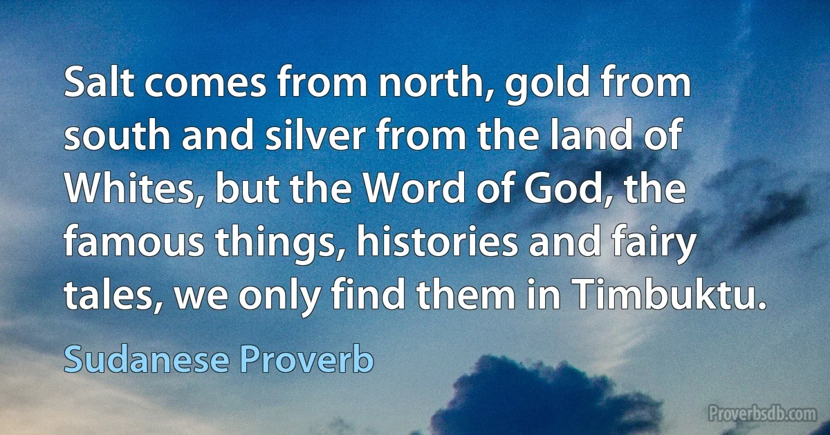 Salt comes from north, gold from south and silver from the land of Whites, but the Word of God, the famous things, histories and fairy tales, we only find them in Timbuktu. (Sudanese Proverb)