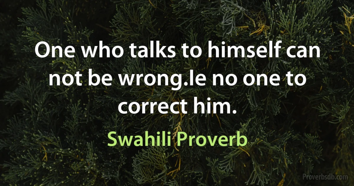 One who talks to himself can not be wrong.Ie no one to correct him. (Swahili Proverb)