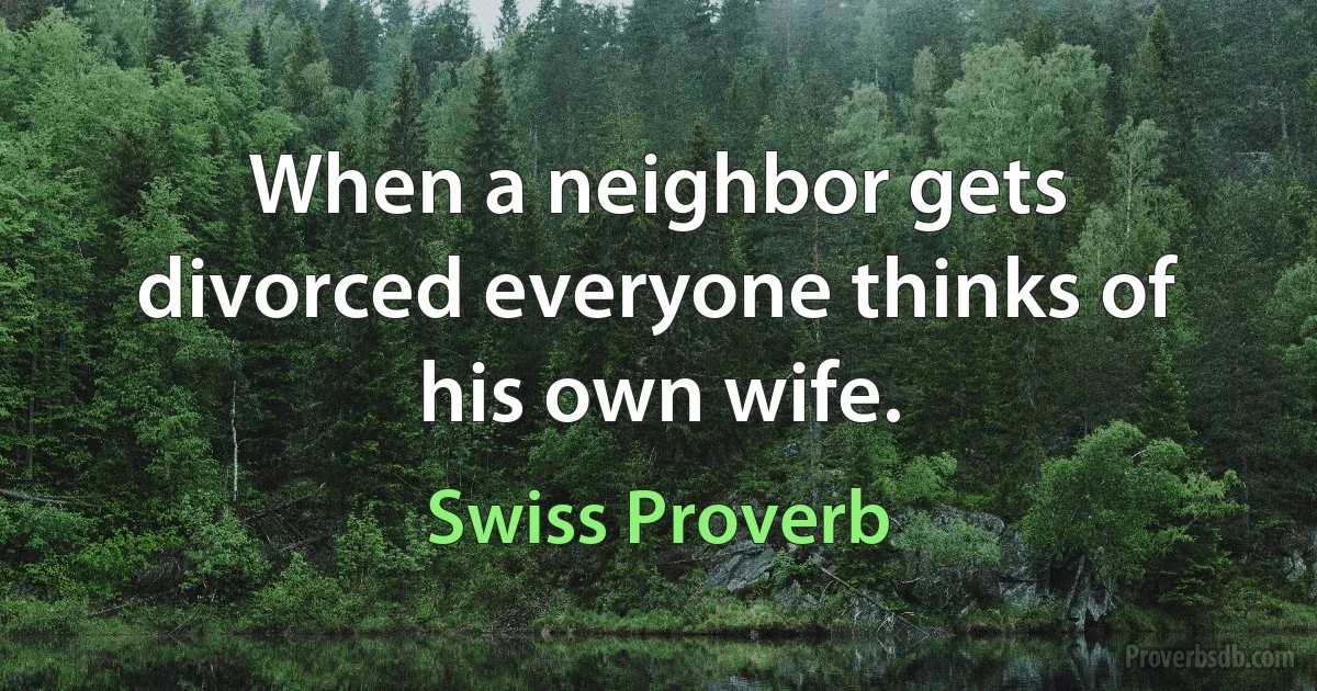 When a neighbor gets divorced everyone thinks of his own wife. (Swiss Proverb)