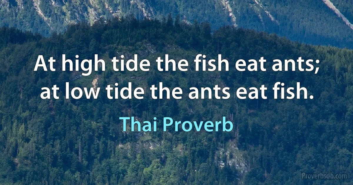 At high tide the fish eat ants; at low tide the ants eat fish. (Thai Proverb)