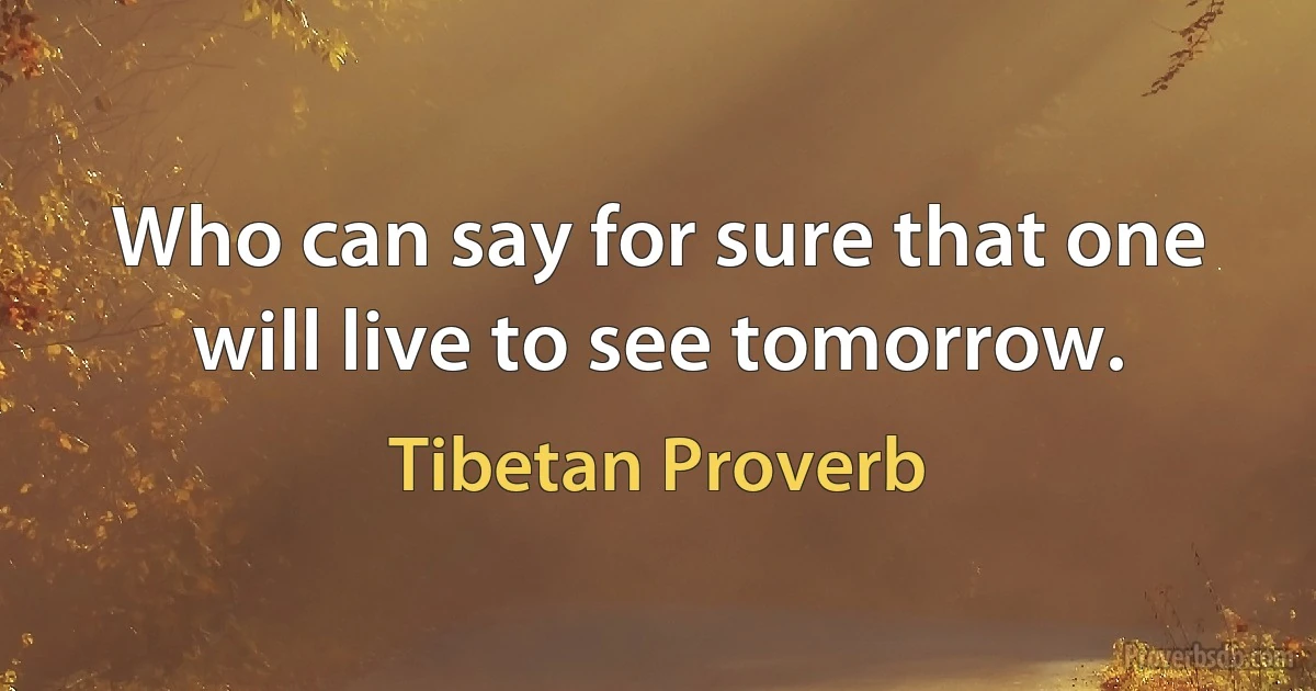 Who can say for sure that one will live to see tomorrow. (Tibetan Proverb)