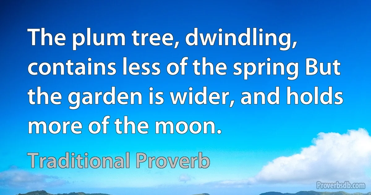 The plum tree, dwindling, contains less of the spring But the garden is wider, and holds more of the moon. (Traditional Proverb)