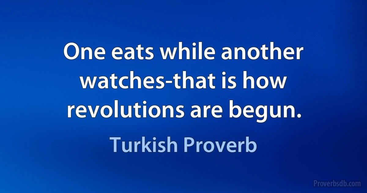 One eats while another watches-that is how revolutions are begun. (Turkish Proverb)