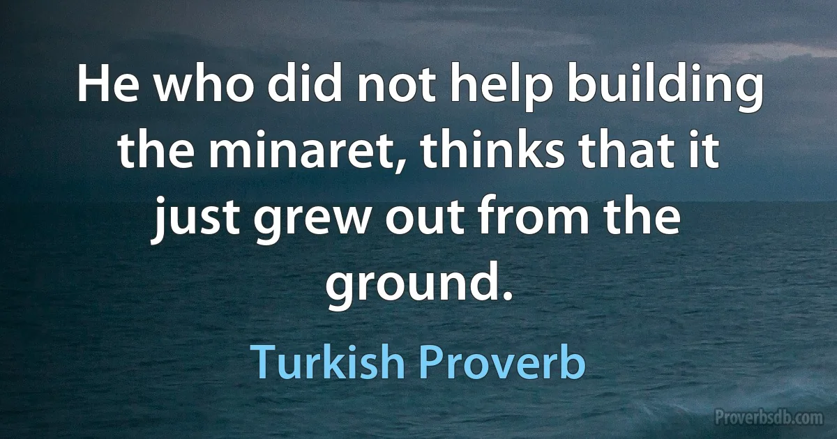 He who did not help building the minaret, thinks that it just grew out from the ground. (Turkish Proverb)