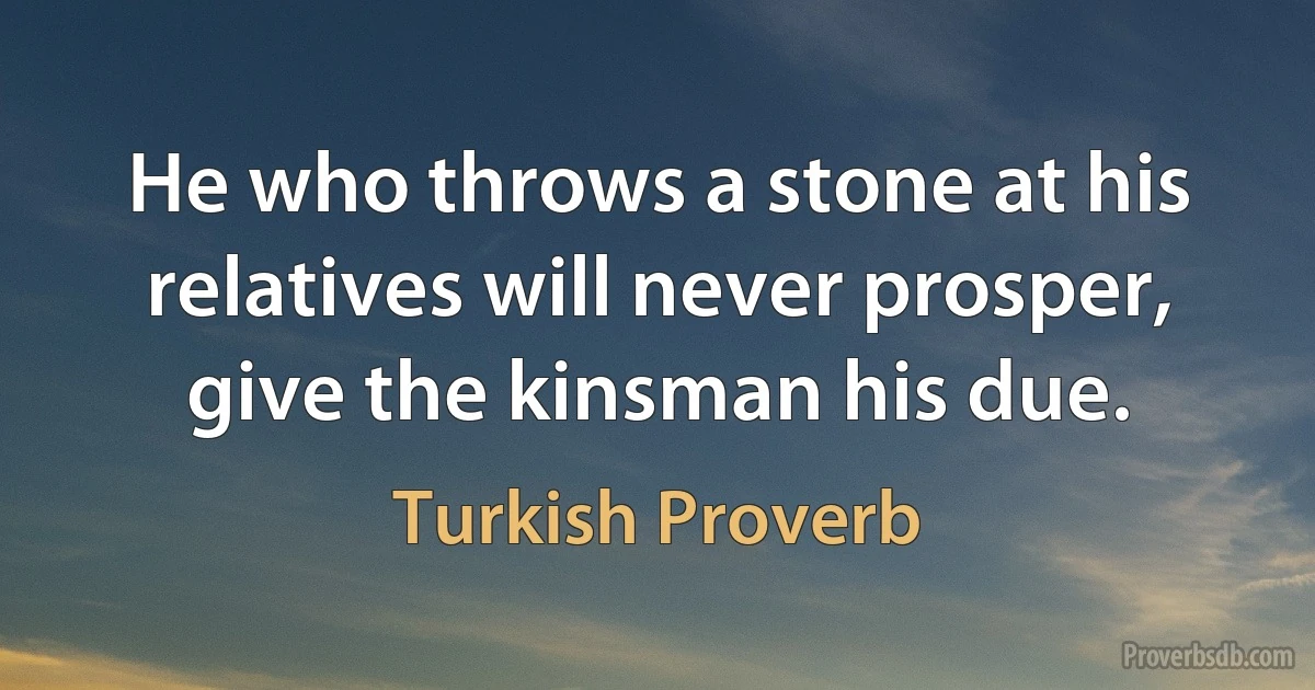 He who throws a stone at his relatives will never prosper, give the kinsman his due. (Turkish Proverb)