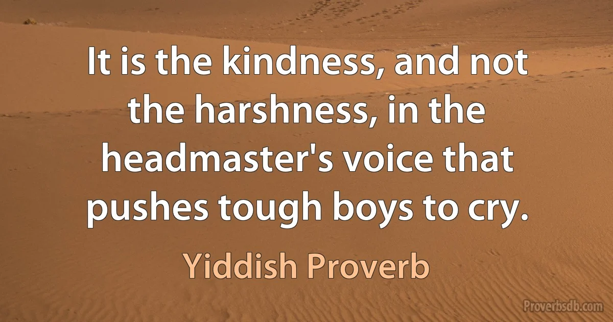 It is the kindness, and not the harshness, in the headmaster's voice that pushes tough boys to cry. (Yiddish Proverb)