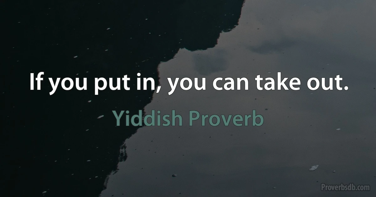 If you put in, you can take out. (Yiddish Proverb)