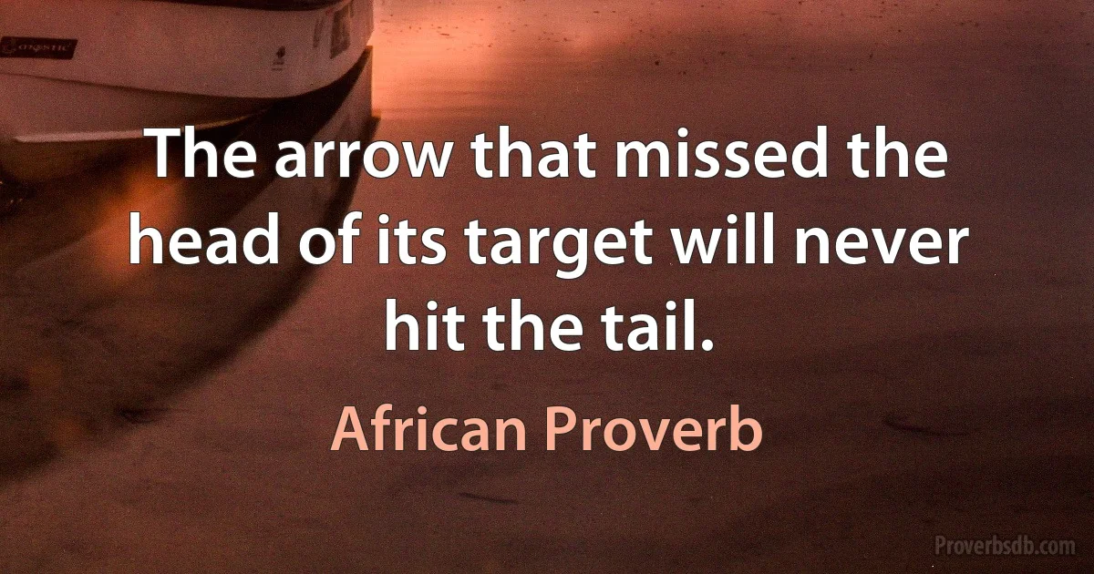 The arrow that missed the head of its target will never hit the tail. (African Proverb)