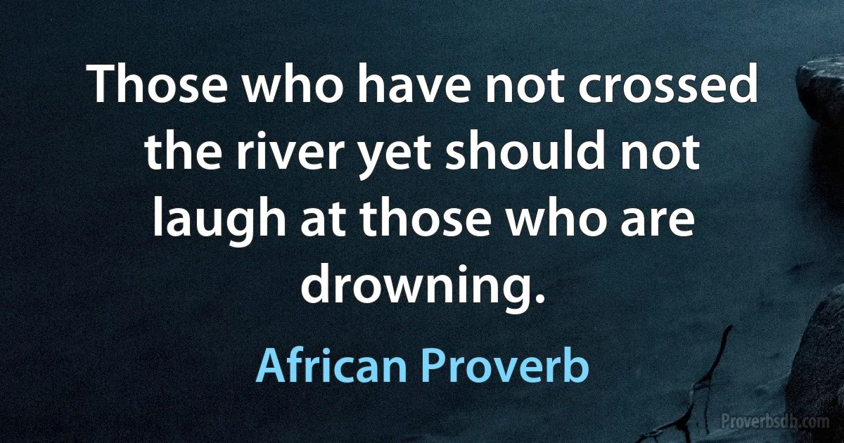 Those who have not crossed the river yet should not laugh at those who are drowning. (African Proverb)