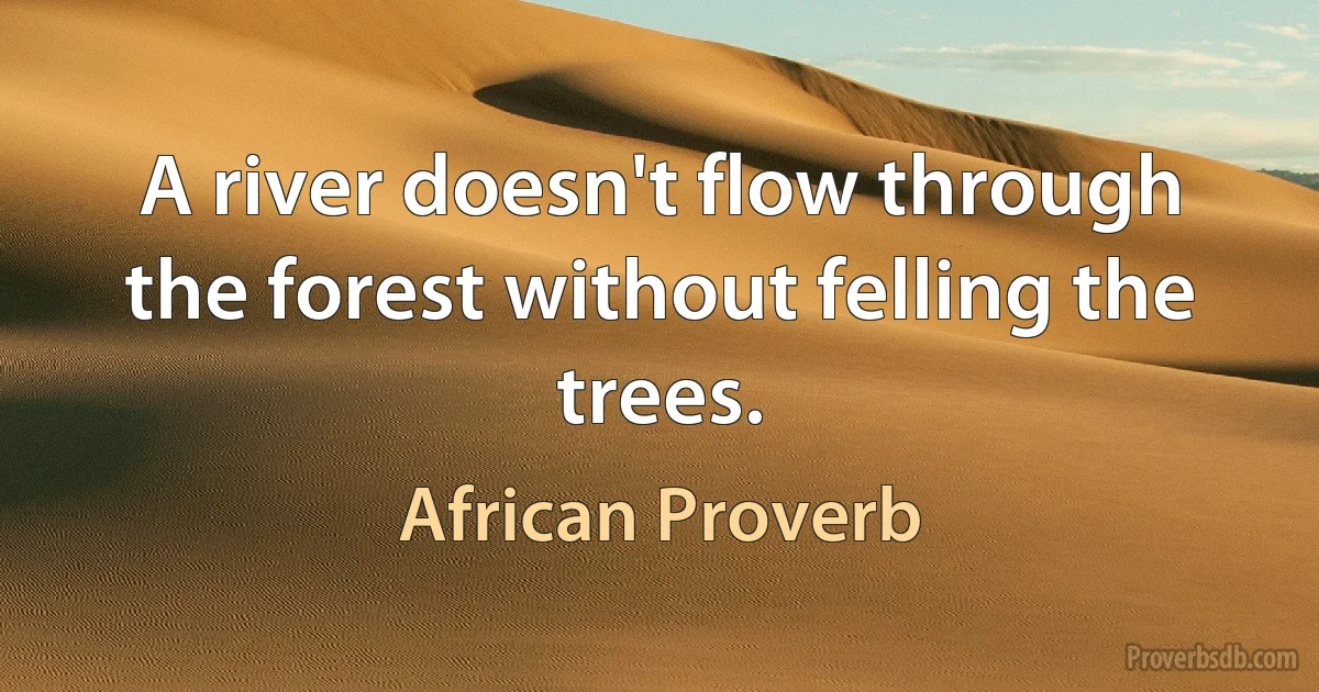 A river doesn't flow through the forest without felling the trees. (African Proverb)