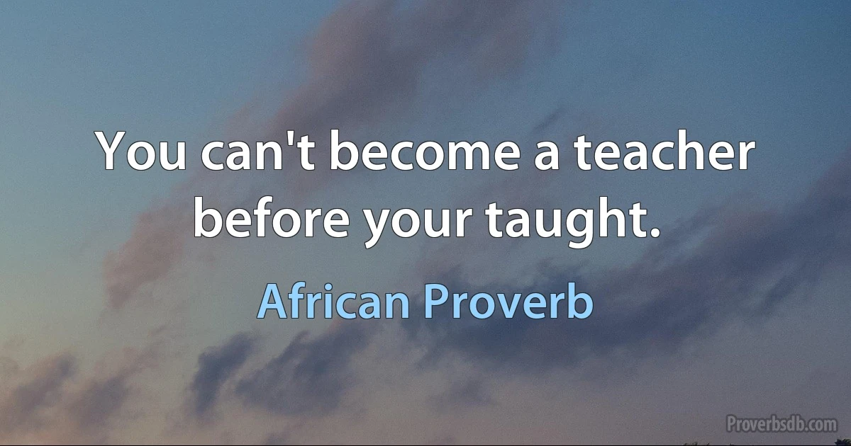 You can't become a teacher before your taught. (African Proverb)